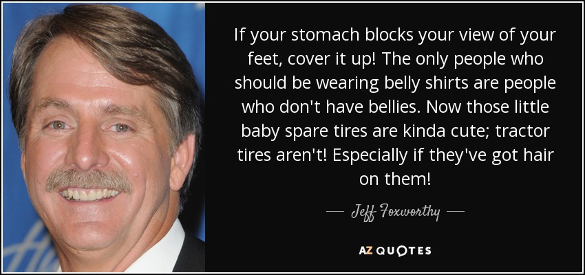 If your stomach blocks your view of your feet, cover it up! The only people who should be wearing belly shirts are people who don't have bellies. Now those little baby spare tires are kinda cute; tractor tires aren't! Especially if they've got hair on them! - Jeff Foxworthy