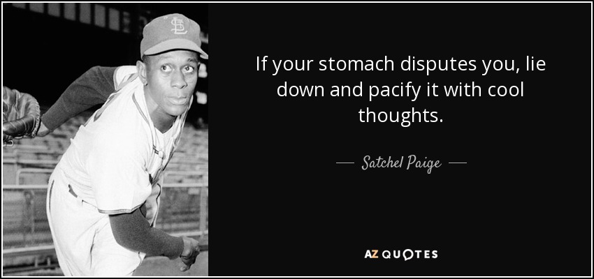 If your stomach disputes you, lie down and pacify it with cool thoughts. - Satchel Paige