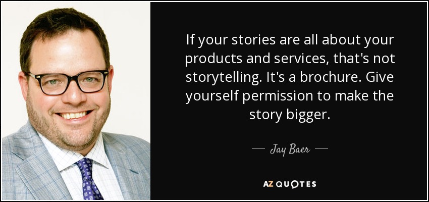 If your stories are all about your products and services, that's not storytelling. It's a brochure. Give yourself permission to make the story bigger. - Jay Baer