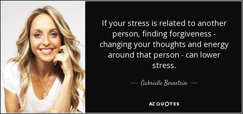 If your stress is related to another person, finding forgiveness - changing your thoughts and energy around that person - can lower stress. - Gabrielle Bernstein