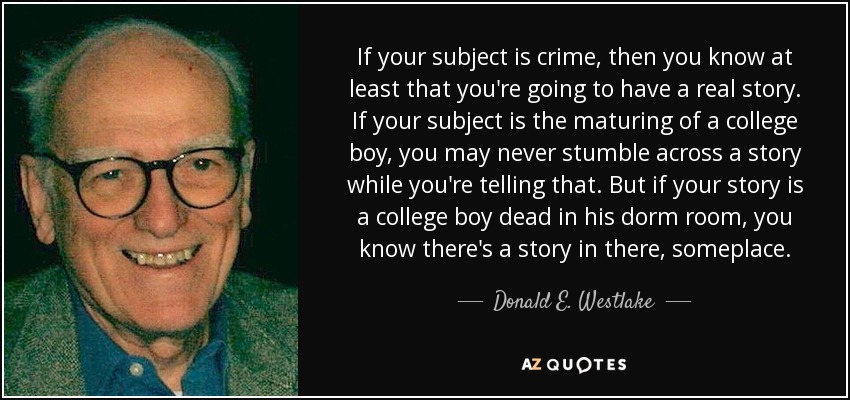 If your subject is crime, then you know at least that you're going to have a real story. If your subject is the maturing of a college boy, you may never stumble across a story while you're telling that. But if your story is a college boy dead in his dorm room, you know there's a story in there, someplace. - Donald E. Westlake