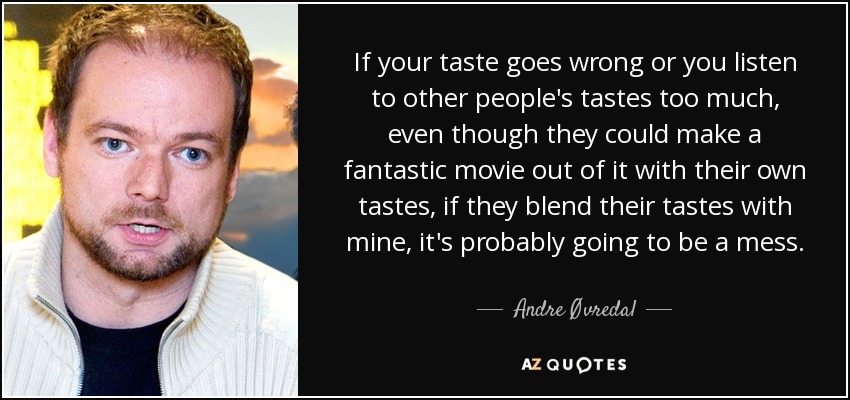 If your taste goes wrong or you listen to other people's tastes too much, even though they could make a fantastic movie out of it with their own tastes, if they blend their tastes with mine, it's probably going to be a mess. - Andre Øvredal