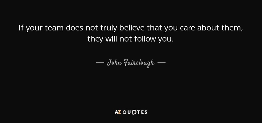If your team does not truly believe that you care about them, they will not follow you. - John Fairclough