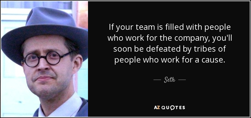 If your team is filled with people who work for the company, you'll soon be defeated by tribes of people who work for a cause. - Seth