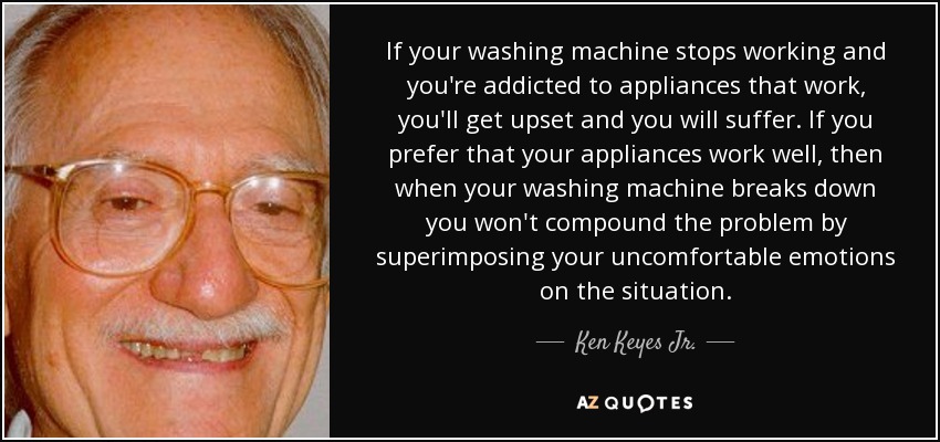 If your washing machine stops working and you're addicted to appliances that work, you'll get upset and you will suffer. If you prefer that your appliances work well, then when your washing machine breaks down you won't compound the problem by superimposing your uncomfortable emotions on the situation. - Ken Keyes Jr.