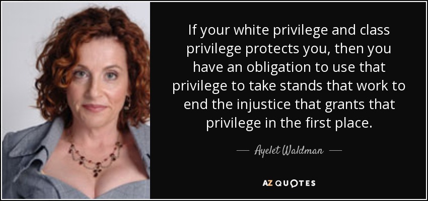 If your white privilege and class privilege protects you, then you have an obligation to use that privilege to take stands that work to end the injustice that grants that privilege in the first place. - Ayelet Waldman