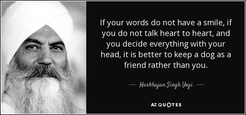 If your words do not have a smile, if you do not talk heart to heart, and you decide everything with your head, it is better to keep a dog as a friend rather than you. - Harbhajan Singh Yogi