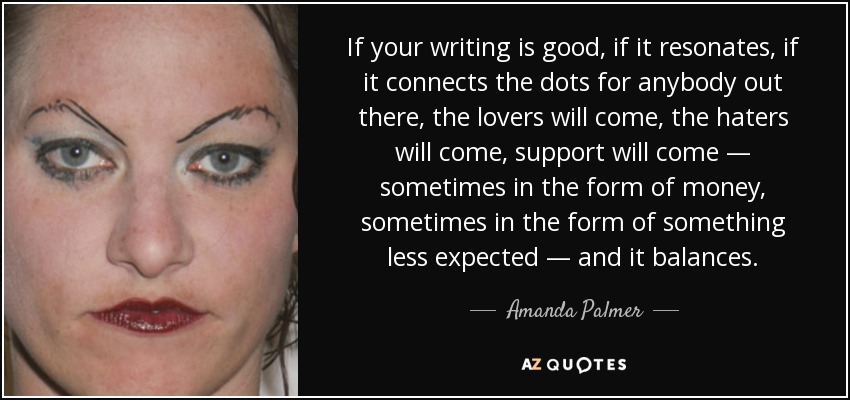 If your writing is good, if it resonates, if it connects the dots for anybody out there, the lovers will come, the haters will come, support will come — sometimes in the form of money, sometimes in the form of something less expected — and it balances. - Amanda Palmer