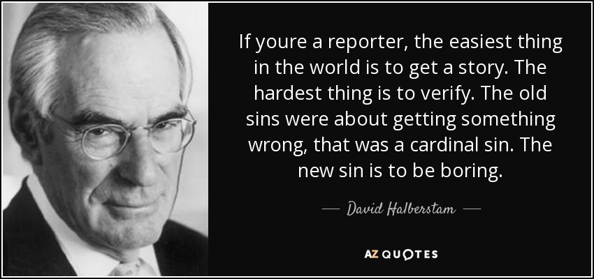 If youre a reporter, the easiest thing in the world is to get a story. The hardest thing is to verify. The old sins were about getting something wrong, that was a cardinal sin. The new sin is to be boring. - David Halberstam