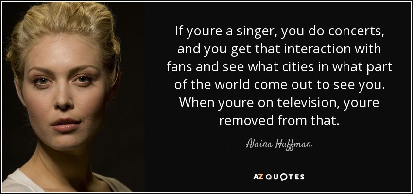If youre a singer, you do concerts, and you get that interaction with fans and see what cities in what part of the world come out to see you. When youre on television, youre removed from that. - Alaina Huffman