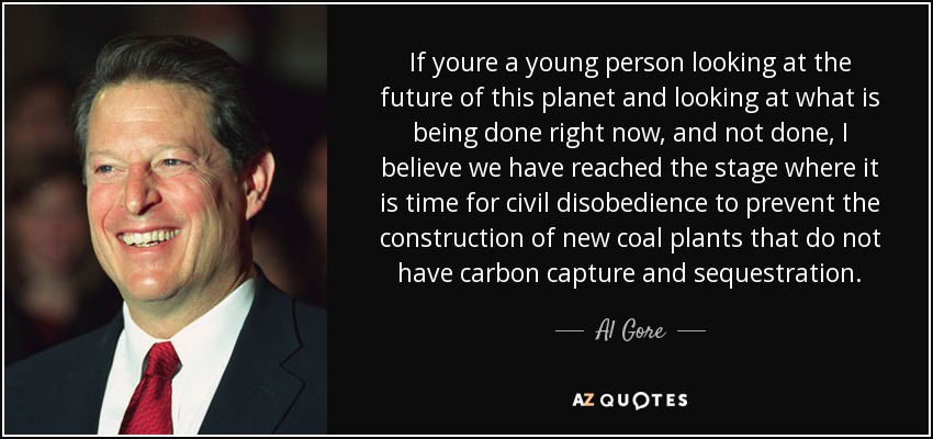 If youre a young person looking at the future of this planet and looking at what is being done right now, and not done, I believe we have reached the stage where it is time for civil disobedience to prevent the construction of new coal plants that do not have carbon capture and sequestration. - Al Gore