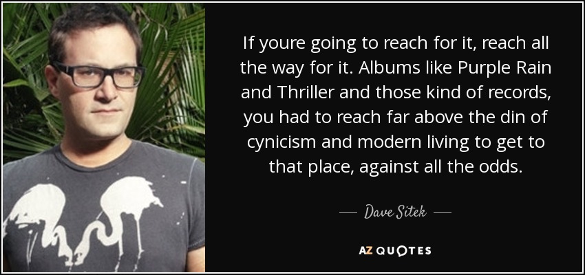 If youre going to reach for it, reach all the way for it. Albums like Purple Rain and Thriller and those kind of records, you had to reach far above the din of cynicism and modern living to get to that place, against all the odds. - Dave Sitek
