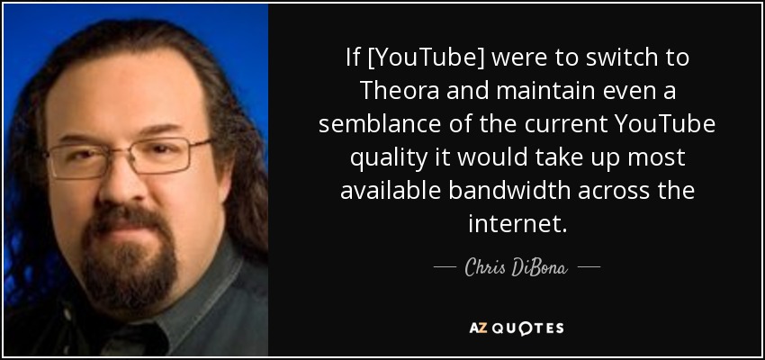If [YouTube] were to switch to Theora and maintain even a semblance of the current YouTube quality it would take up most available bandwidth across the internet. - Chris DiBona