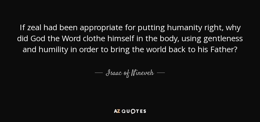 If zeal had been appropriate for putting humanity right, why did God the Word clothe himself in the body, using gentleness and humility in order to bring the world back to his Father? - Isaac of Nineveh