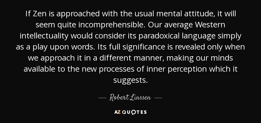 If Zen is approached with the usual mental attitude, it will seem quite incomprehensible. Our average Western intellectuality would consider its paradoxical language simply as a play upon words. Its full significance is revealed only when we approach it in a different manner, making our minds available to the new processes of inner perception which it suggests. - Robert Linssen