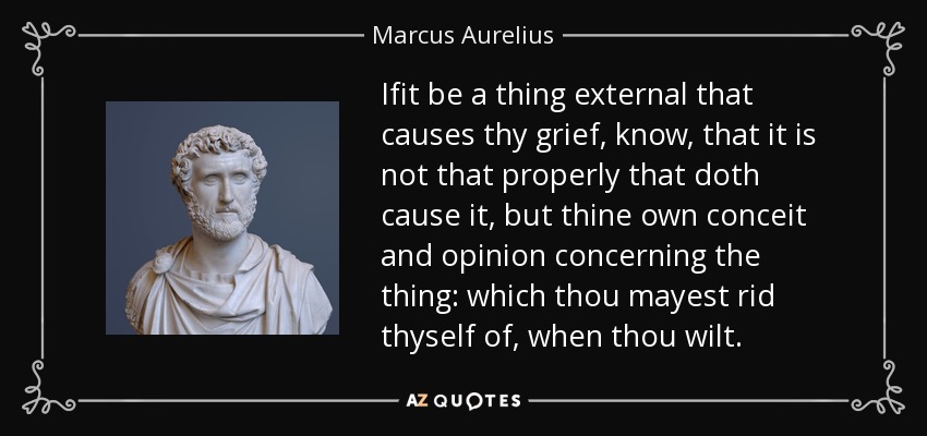 Ifit be a thing external that causes thy grief, know, that it is not that properly that doth cause it, but thine own conceit and opinion concerning the thing: which thou mayest rid thyself of, when thou wilt. - Marcus Aurelius