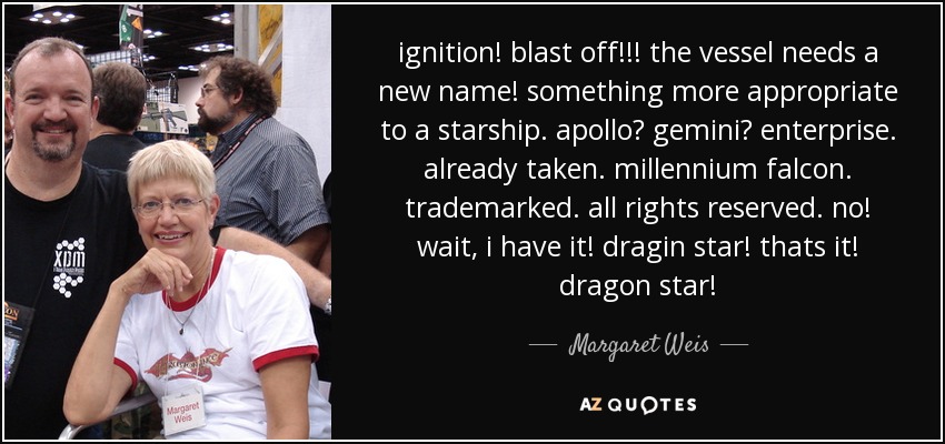 ignition! blast off!!! the vessel needs a new name! something more appropriate to a starship. apollo? gemini? enterprise. already taken. millennium falcon. trademarked. all rights reserved. no! wait, i have it! dragin star! thats it! dragon star! - Margaret Weis