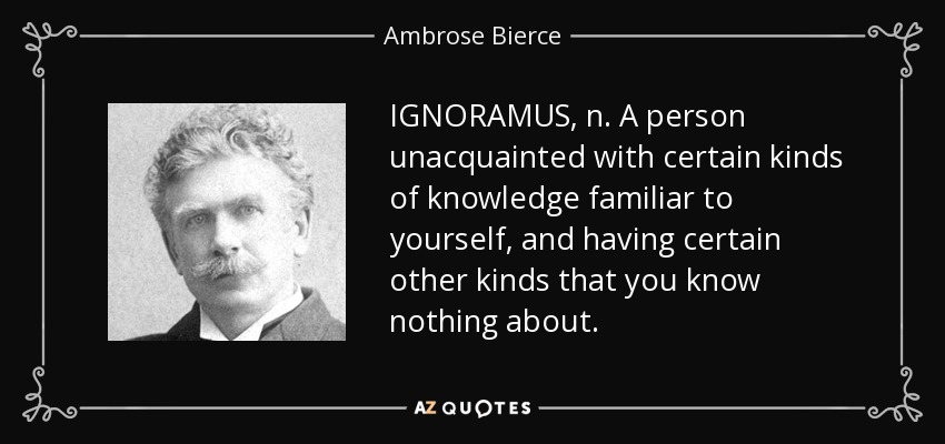 IGNORAMUS, n. A person unacquainted with certain kinds of knowledge familiar to yourself, and having certain other kinds that you know nothing about. - Ambrose Bierce
