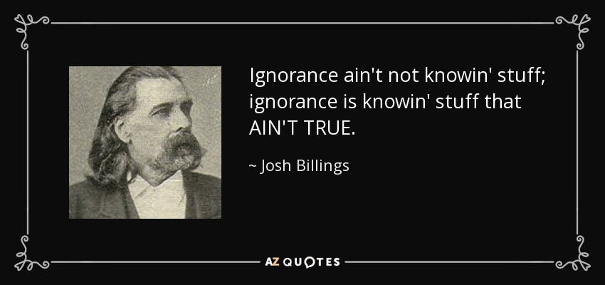 Ignorance ain't not knowin' stuff; ignorance is knowin' stuff that AIN'T TRUE. - Josh Billings