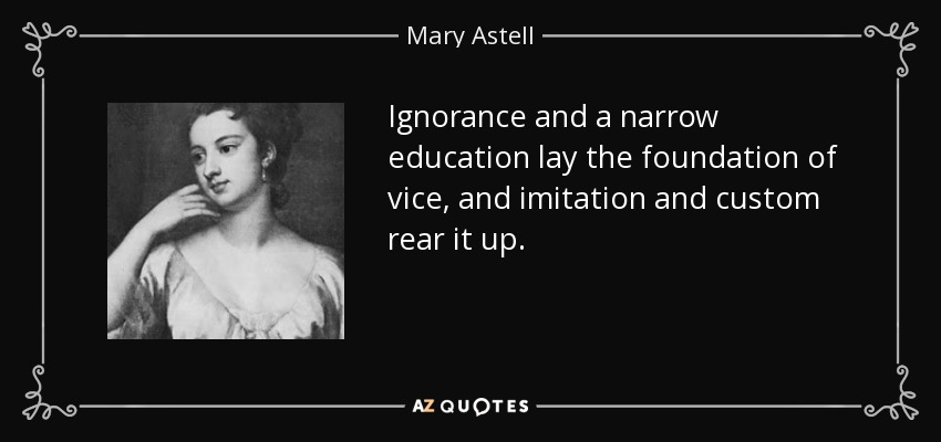 Ignorance and a narrow education lay the foundation of vice, and imitation and custom rear it up. - Mary Astell