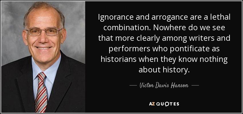 Ignorance and arrogance are a lethal combination. Nowhere do we see that more clearly among writers and performers who pontificate as historians when they know nothing about history. - Victor Davis Hanson