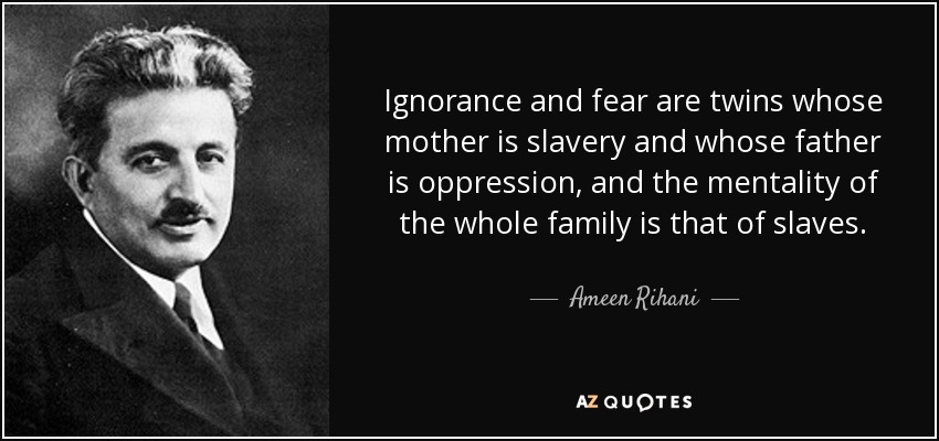 Ignorance and fear are twins whose mother is slavery and whose father is oppression, and the mentality of the whole family is that of slaves. - Ameen Rihani