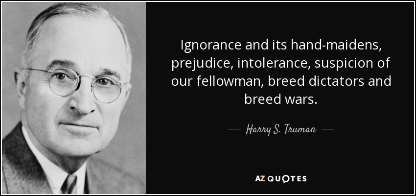 Ignorance and its hand-maidens, prejudice, intolerance, suspicion of our fellowman, breed dictators and breed wars. - Harry S. Truman