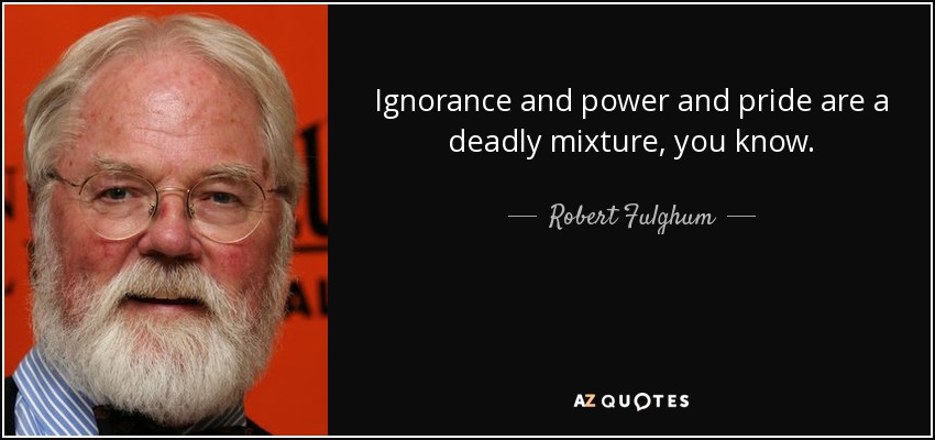 Ignorance and power and pride are a deadly mixture, you know. - Robert Fulghum