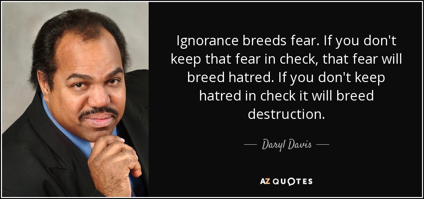 Ignorance breeds fear. If you don't keep that fear in check, that fear will breed hatred. If you don't keep hatred in check it will breed destruction. - Daryl Davis