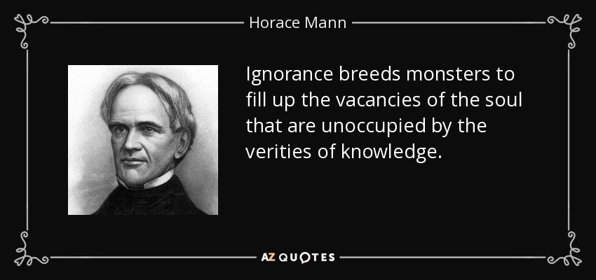 Ignorance breeds monsters to fill up the vacancies of the soul that are unoccupied by the verities of knowledge. - Horace Mann