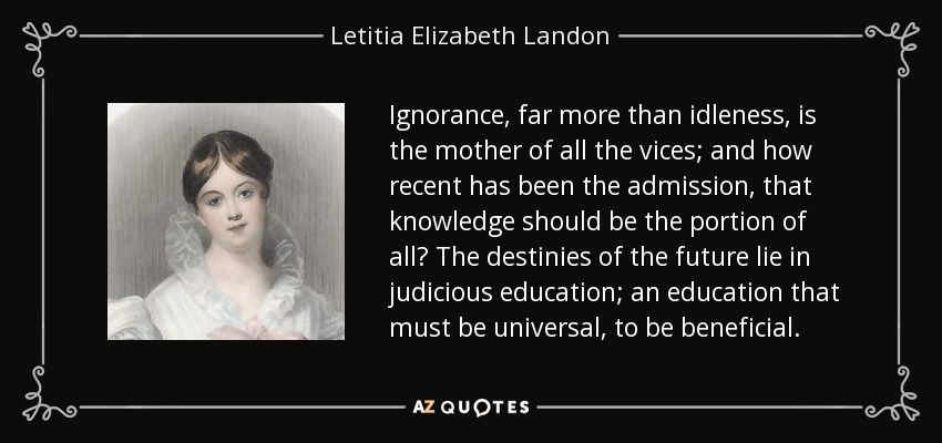 Ignorance, far more than idleness, is the mother of all the vices; and how recent has been the admission, that knowledge should be the portion of all? The destinies of the future lie in judicious education; an education that must be universal, to be beneficial. - Letitia Elizabeth Landon