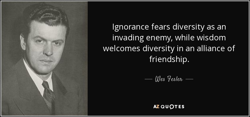 Ignorance fears diversity as an invading enemy, while wisdom welcomes diversity in an alliance of friendship. - Wes Fesler