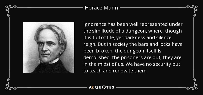 Ignorance has been well represented under the similitude of a dungeon, where, though it is full of life, yet darkness and silence reign. But in society the bars and locks have been broken; the dungeon itself is demolished; the prisoners are out; they are in the midst of us. We have no security but to teach and renovate them. - Horace Mann