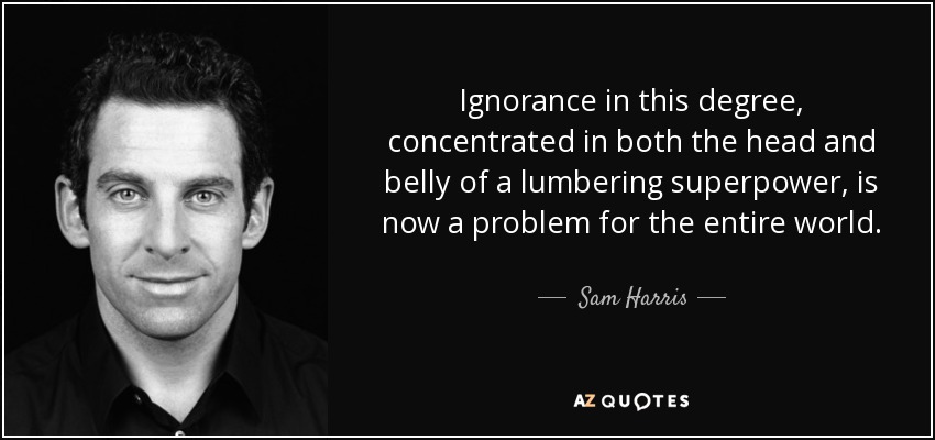 Ignorance in this degree, concentrated in both the head and belly of a lumbering superpower, is now a problem for the entire world. - Sam Harris