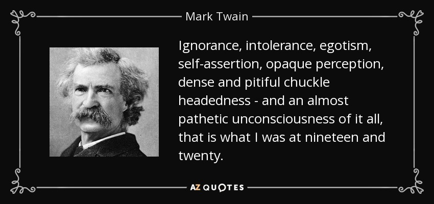 Ignorance, intolerance, egotism, self-assertion, opaque perception, dense and pitiful chuckle headedness - and an almost pathetic unconsciousness of it all, that is what I was at nineteen and twenty. - Mark Twain