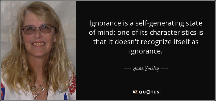 Ignorance is a self-generating state of mind; one of its characteristics is that it doesn't recognize itself as ignorance. - Jane Smiley