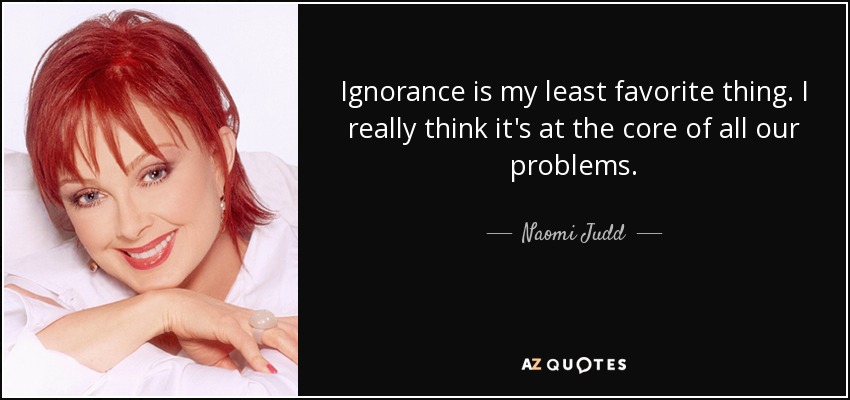 Ignorance is my least favorite thing. I really think it's at the core of all our problems. - Naomi Judd