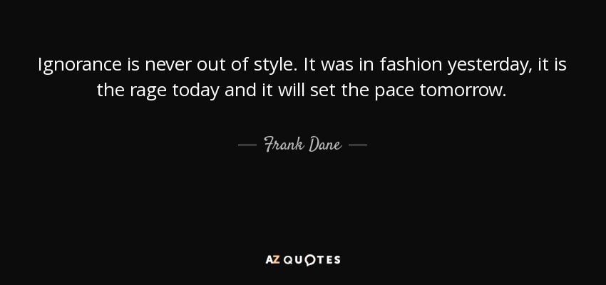 Ignorance is never out of style. It was in fashion yesterday, it is the rage today and it will set the pace tomorrow. - Frank Dane