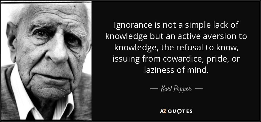 Ignorance is not a simple lack of knowledge but an active aversion to knowledge, the refusal to know, issuing from cowardice, pride, or laziness of mind. - Karl Popper