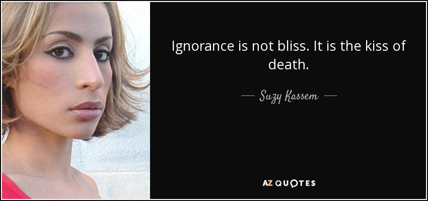 Ignorance is not bliss. It is the kiss of death. - Suzy Kassem