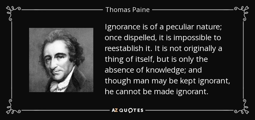 Ignorance is of a peculiar nature; once dispelled, it is impossible to reestablish it. It is not originally a thing of itself, but is only the absence of knowledge; and though man may be kept ignorant, he cannot be made ignorant. - Thomas Paine