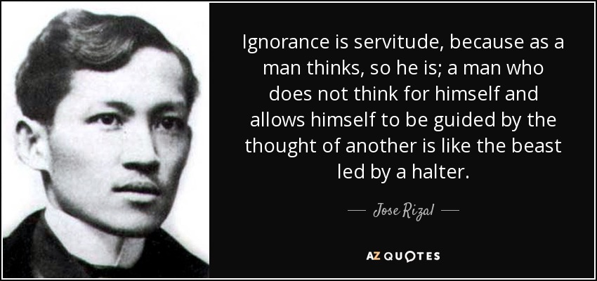 Ignorance is servitude, because as a man thinks, so he is; a man who does not think for himself and allows himself to be guided by the thought of another is like the beast led by a halter. - Jose Rizal
