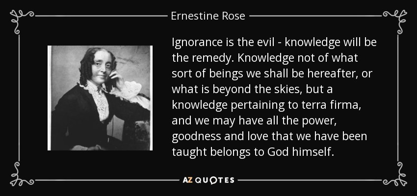 Ignorance is the evil - knowledge will be the remedy. Knowledge not of what sort of beings we shall be hereafter, or what is beyond the skies, but a knowledge pertaining to terra firma, and we may have all the power, goodness and love that we have been taught belongs to God himself. - Ernestine Rose