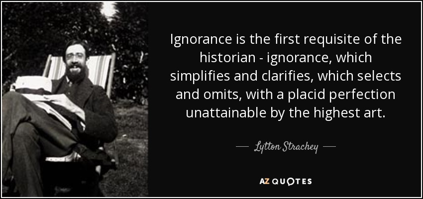 Ignorance is the first requisite of the historian - ignorance, which simplifies and clarifies, which selects and omits, with a placid perfection unattainable by the highest art. - Lytton Strachey
