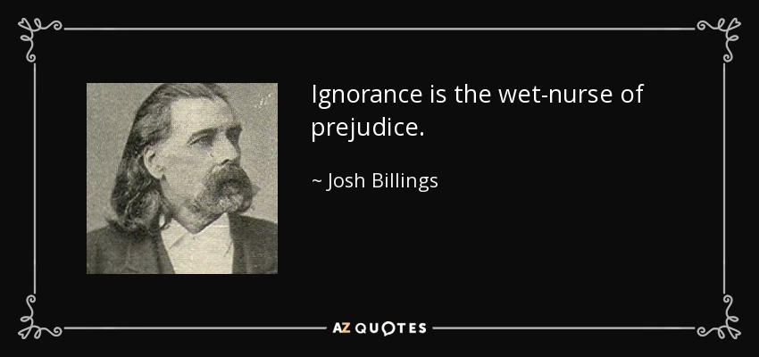 Ignorance is the wet-nurse of prejudice. - Josh Billings