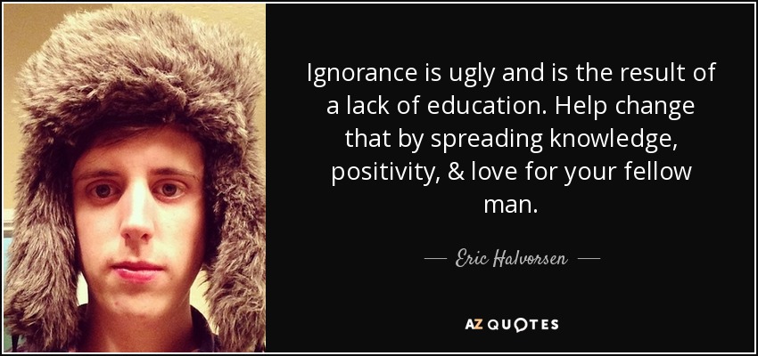 Ignorance is ugly and is the result of a lack of education. Help change that by spreading knowledge, positivity, & love for your fellow man. - Eric Halvorsen
