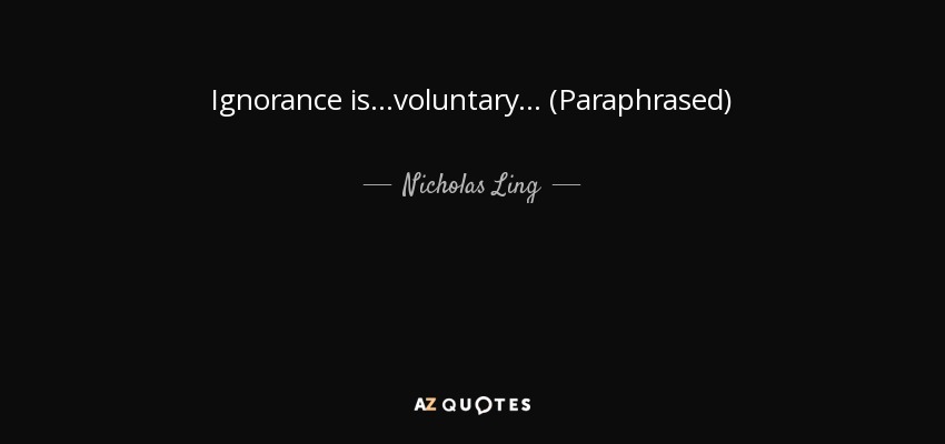 Ignorance is...voluntary... (Paraphrased) - Nicholas Ling