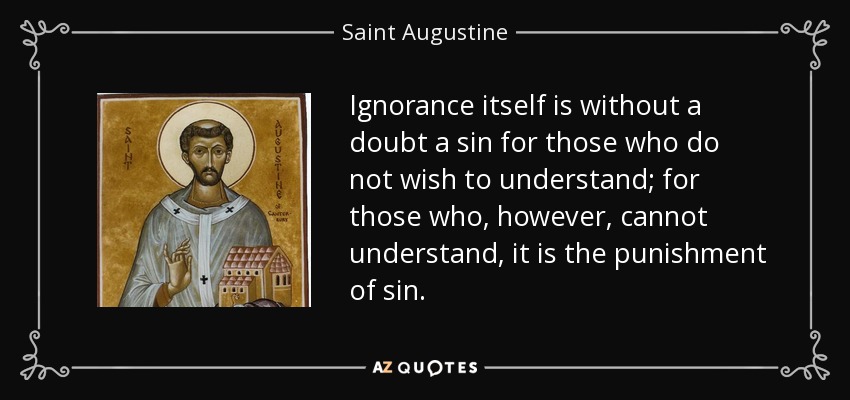 Ignorance itself is without a doubt a sin for those who do not wish to understand; for those who, however, cannot understand, it is the punishment of sin. - Saint Augustine