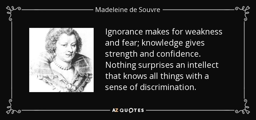 Ignorance makes for weakness and fear; knowledge gives strength and confidence. Nothing surprises an intellect that knows all things with a sense of discrimination. - Madeleine de Souvre, marquise de Sable