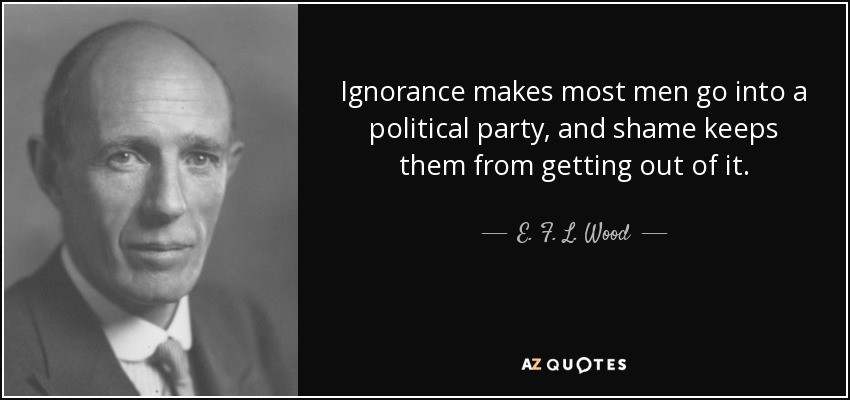 Ignorance makes most men go into a political party, and shame keeps them from getting out of it. - E. F. L. Wood, 1st Earl of Halifax